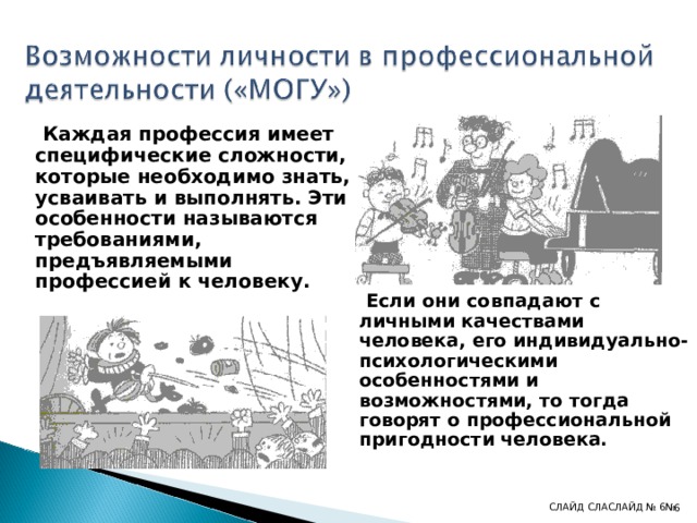  Каждая профессия имеет специфические сложности, которые необходимо знать, усваивать и выполнять. Эти особенности называются требованиями, предъявляемыми профессией к человеку.        Если они совпадают с личными качествами человека, его индивидуально-психологическими особенностями и возможностями, то тогда говорят о профессиональной пригодности человека. СЛАЙД СЛА СЛАЙД № 6 № 4 4 