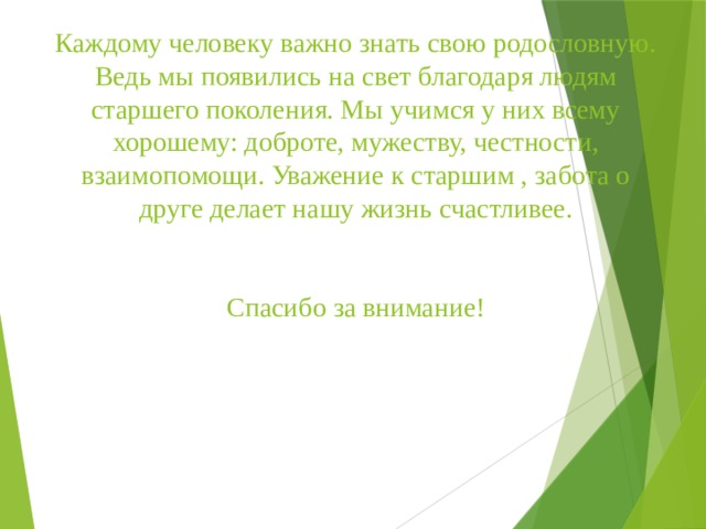 Каждому человеку важно знать свою родословную. Ведь мы появились на свет благодаря людям старшего поколения. Мы учимся у них всему хорошему: доброте, мужеству, честности, взаимопомощи. Уважение к старшим , забота о друге делает нашу жизнь счастливее.    Спасибо за внимание! 