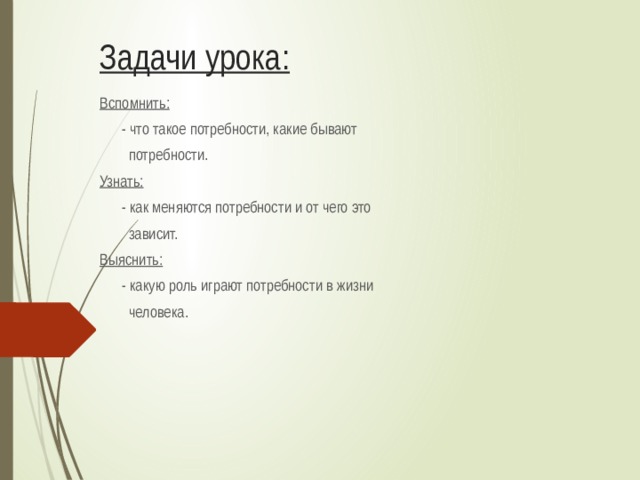 Задачи урока: Вспомнить:  - что такое потребности, какие бывают  потребности. Узнать:  - как меняются потребности и от чего это  зависит. Выяснить:  - какую роль играют потребности в жизни  человека. 