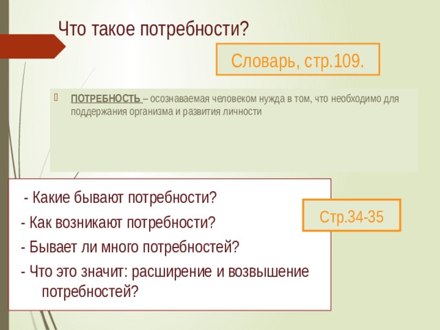 Что такое потребности?   Словарь, стр.109. ПОТРЕБНОСТЬ – осознаваемая человеком нужда в том, что необходимо для поддержания организма и развития личности  - Какие бывают потребности?  - Как возникают потребности?  - Бывает ли много потребностей?  - Что это значит: расширение и возвышение потребностей? Стр.34-35 