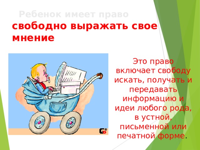   Ребенок имеет право   свободно выражать свое мнение Это право включает свободу искать, получать и передавать информацию и идеи любого рода, в устной, письменной или печатной форме . 