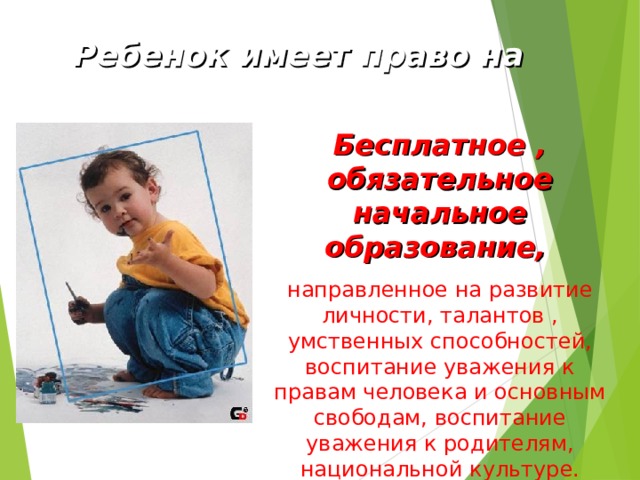  Ребенок имеет право на Бесплатное , обязательное начальное образование,  направленное на развитие личности, талантов , умственных способностей, воспитание уважения к правам человека и основным свободам, воспитание уважения к родителям, национальной культуре. 