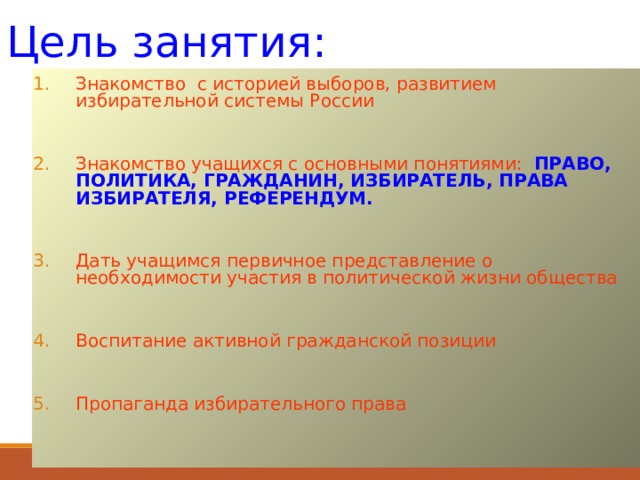 Цель занятия: Знакомство с историей выборов, развитием избирательной системы России  Знакомство учащихся с основными понятиями: ПРАВО, ПОЛИТИКА, ГРАЖДАНИН, ИЗБИРАТЕЛЬ, ПРАВА ИЗБИРАТЕЛЯ, РЕФЕРЕНДУМ.  Дать учащимся первичное представление о необходимости участия в политической жизни общества  Воспитание активной гражданской позиции  Пропаганда избирательного права 