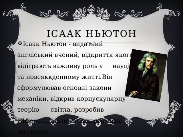 Ісаак Ньютон Ісаак Ньютон - видатний англіський вчений, відкриття якого відіграють важливу роль у науці та повсяккденному житті.Він сформулював основні закони механіки, відкрив корпускулярну теорію      світла, розробив диференціальне та інтаргральне числення. 
