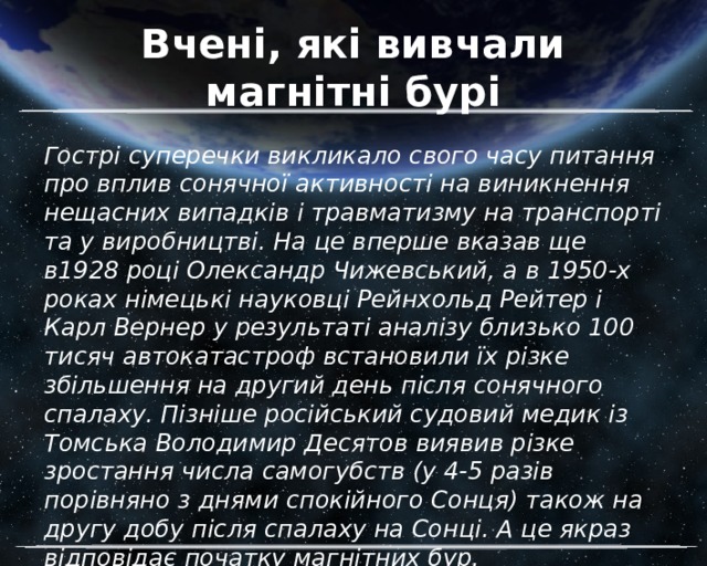 Вчені, які вивчали магнітні бурі Гострі суперечки викликало свого часу питання про вплив сонячної активності на виникнення нещасних випадків і травматизму на транспорті та у виробництві. На це вперше вказав ще в1928 році Олександр Чижевський, а в 1950-х роках німецькі науковці Рейнхольд Рейтер і Карл Вернер у результаті аналізу близько 100 тисяч автокатастроф встановили їх різке збільшення на другий день після сонячного спалаху. Пізніше російський судовий медик із Томська Володимир Десятов виявив різке зростання числа самогубств (у 4-5 разів порівняно з днями спокійного Сонця) також на другу добу після спалаху на Сонці. А це якраз відповідає початку магнітних бур. 