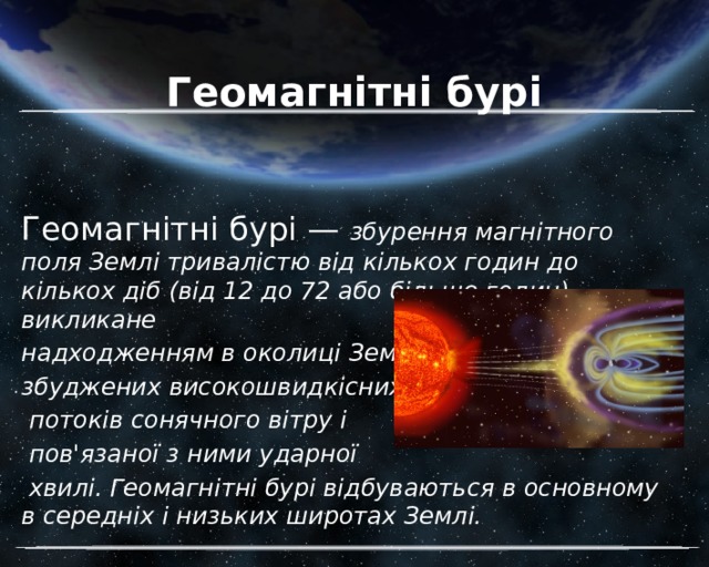 Геомагнітні бурі Геомагнітні бурі — збурення магнітного поля Землі тривалістю від кількох годин до кількох діб (від 12 до 72 або більше годин), викликане надходженням в околиці Землі збуджених високошвидкісних  потоків сонячного вітру і  пов'язаної з ними ударної  хвилі. Геомагнітні бурі відбуваються в основному в середніх і низьких широтах Землі. 