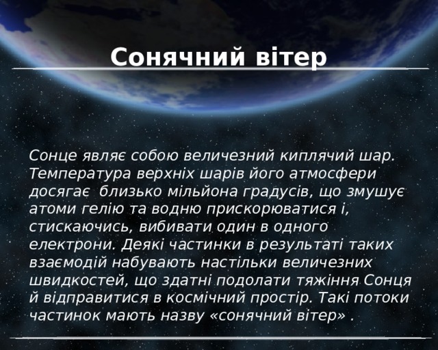 Сонячний вітер Сонце являє собою величезний киплячий шар. Температура верхніх шарів його атмосфери досягає близько мільйона градусів, що змушує атоми гелію та водню прискорюватися і, стискаючись, вибивати один в одного електрони. Деякі частинки в результаті таких взаємодій набувають настільки величезних швидкостей, що здатні подолати тяжіння Сонця й відправитися в космічний простір. Такі потоки частинок мають назву «сонячний вітер» . 
