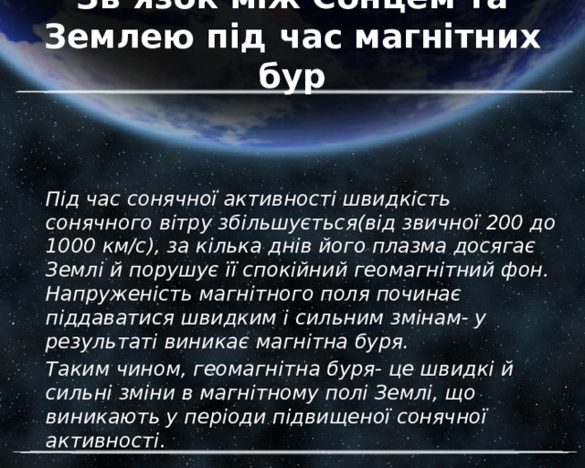 Зв’язок між Сонцем та Землею під час магнітних бур Під час сонячної активності швидкість сонячного вітру збільшується(від звичної 200 до 1000 км/с), за кілька днів його плазма досягає Землі й порушує її спокійний геомагнітний фон. Напруженість магнітного поля починає піддаватися швидким і сильним змінам- у результаті виникає магнітна буря. Таким чином, геомагнітна буря- це швидкі й сильні зміни в магнітному полі Землі, що виникають у періоди підвищеної сонячної активності . 