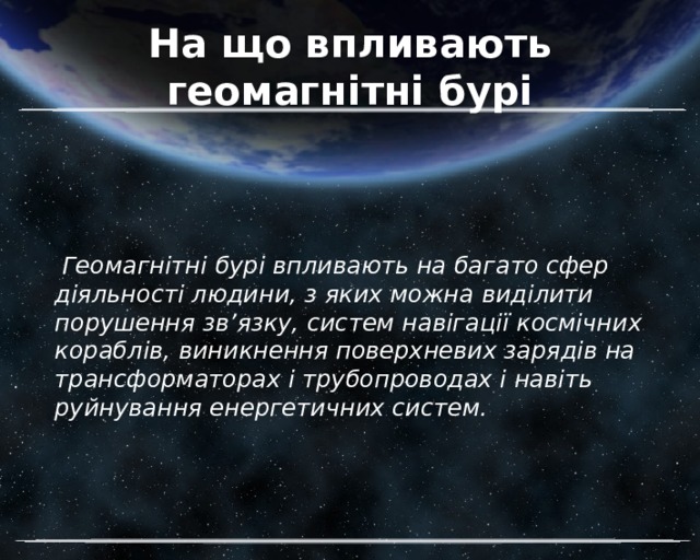 На що впливають геомагнітні бурі  Геомагнітні бурі впливають на багато сфер діяльності людини, з яких можна виділити порушення зв’язку, систем навігації космічних кораблів, виникнення поверхневих зарядів на трансформаторах і трубопроводах і навіть руйнування енергетичних систем. 