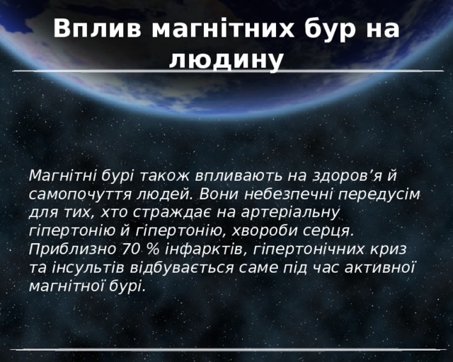 Вплив магнітних бур на людину Магнітні бурі також впливають на здоров’я й самопочуття людей. Вони небезпечні передусім для тих, хто страждає на артеріальну гіпертонію й гіпертонію, хвороби серця. Приблизно 70 % інфарктів, гіпертонічних криз та інсультів відбувається саме під час активної магнітної бурі. 