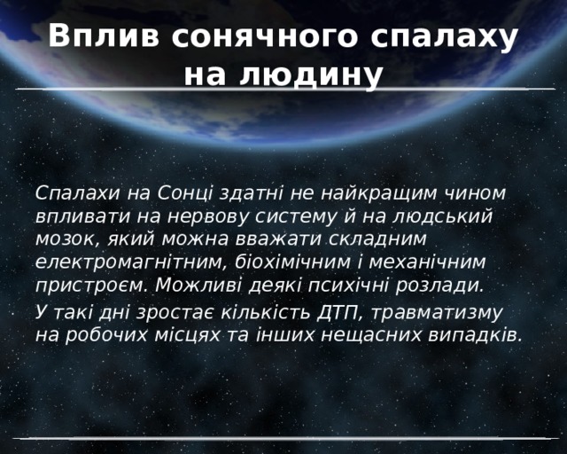 Вплив сонячного спалаху на людину Спалахи на Сонці здатні не найкращим чином впливати на нервову систему й на людський мозок, який можна вважати складним електромагнітним, біохімічним і механічним пристроєм. Можливі деякі психічні розлади. У такі дні зростає кількість ДТП, травматизму на робочих місцях та інших нещасних випадків. 