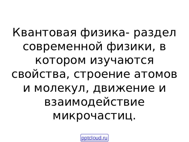 Квантовая физика- раздел современной физики, в котором изучаются свойства, строение атомов и молекул, движение и взаимодействие микрочастиц. pptcloud.ru 