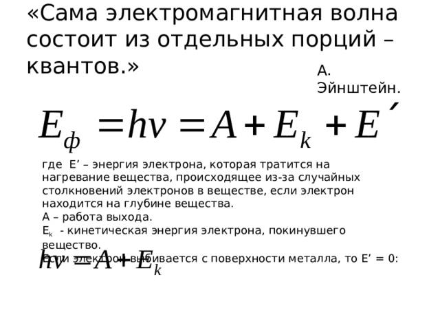 «Сама электромагнитная волна состоит из отдельных порций – квантов.» А. Эйнштейн. где E’ – энергия электрона, которая тратится на нагревание вещества, происходящее из-за случайных столкновений электронов в веществе, если электрон находится на глубине вещества. A – работа выхода. E k - кинетическая энергия электрона, покинувшего вещество. Если электрон выбивается с поверхности металла, то E’ = 0: 