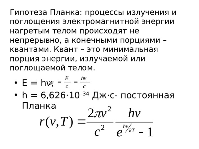 Гипотеза Планка: процессы излучения и поглощения электромагнитной энергии нагретым телом происходят не непрерывно, а конечными порциями – квантами. Квант – это минимальная порция энергии, излучаемой или поглощаемой телом. E = hν, h = 6,626·10 –34  Дж·с- постоянная Планка 