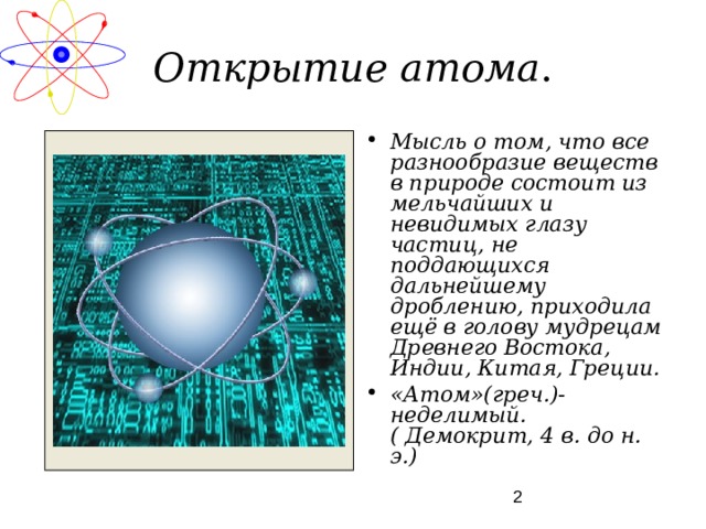 Открытие атома . Мысль о том, что все разнообразие веществ в природе состоит из мельчайших и невидимых глазу частиц, не поддающихся дальнейшему дроблению, приходила ещё в голову мудрецам Древнего Востока, Индии, Китая, Греции. «Атом»(греч.)- неделимый. ( Демокрит, 4 в. до н. э.) 