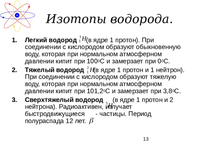 Изотопы водорода . Легкий водород (в ядре 1 протон). При соединении с кислородом образуют обыкновенную воду, которая при нормальном атмосферном давлении кипит при 100 0 С и замерзает при 0 0 С. Тяжелый водород (в ядре 1 протон и 1 нейтрон). При соединении с кислородом образуют тяжелую воду, которая при нормальном атмосферном давлении кипит при 101,2 0 С и замерзает при 3,8 0 С. Сверхтяжелый водород (в ядре 1 протон и 2 нейтрона). Радиоактивен, излучает быстродвижущиеся - частицы. Период полураспада 12 лет. 
