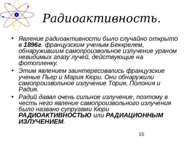Радиоактивность . Явление радиоактивности было случайно открыто в 1896г . французским ученым Беккрелем, обнаружившим самопроизвольное излучение ураном невидимых глазу лучей, действующие на фотопленку. Этим явлением заинтересовались французские ученые Пьер и Мария Кюри. Они обнаружили самопроизвольное излучение Тория, Полония и Радия. Радий давал очень сильное излучение, поэтому в честь него явление самопроизвольного излучения было названо супругами Кюри РАДИОАКТИВНОСТЬЮ или РАДИАЦИОННЫМ ИЗЛУЧЕНИЕМ . 