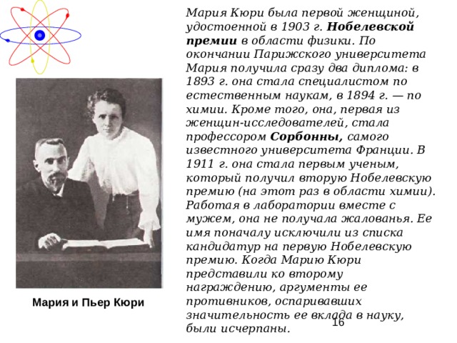 Мария Кюри была первой женщиной, удостоенной в 1903 г. Нобелевской премии в области физики. По окончании Парижского университета Мария получила сразу два диплома: в 1893 г. она стала специалистом по естественным наукам, в 1894 г. — по химии. Кроме того, она, первая из женщин-исследователей, стала профессором Сорбонны, самого известного университета Франции. В 1911 г. она стала первым ученым, который получил вторую Нобелевскую премию (на этот раз в области химии). Работая в лаборатории вместе с мужем, она не получала жалованья. Ее имя поначалу исключили из списка кандидатур на первую Нобелевскую премию. Когда Марию Кюри представили ко второму награждению, аргументы ее противников, оспаривавших значительность ее вклада в науку, были исчерпаны.  Мария и Пьер Кюри 