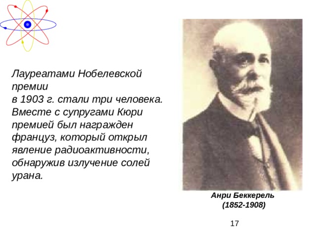 Лауреатами Нобелевской премии в 1903 г. стали три человека. Вместе с супругами Кюри премией  был награжден француз, который  открыл явление радиоактивности, обнаружив излучение солей урана.  Анри Беккерель (1852-1908) 