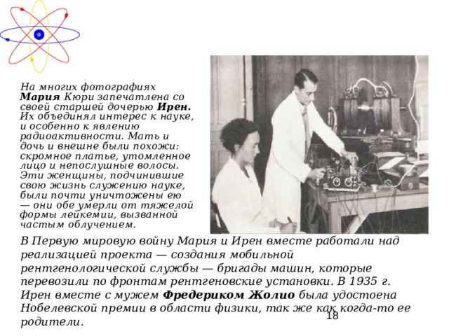  На многих фотографиях Мария Кюри запечатлена со своей старшей дочерью Ирен. Их объединял интерес к  науке, и особенно к явлению радиоактивности. Мать и дочь и внешне были похожи: скромное платье, утомленное лицо и непослушные волосы. Эти женщины, подчинившие свою жизнь служению науке, были почти уничтожены ею — они обе умерли от тяжелой формы лейкемии, вызванной частым облучением. В Первую мировую войну Мария и Ирен вместе работали над реализацией проекта — создания мобильной рентгенологической службы — бригады машин, которые перевозили по фронтам рентгеновские установки. В 1935 г. Ирен вместе с мужем Фредериком Жолио была удостоена Нобелевской премии в области физики, так же как когда-то ее родители. 