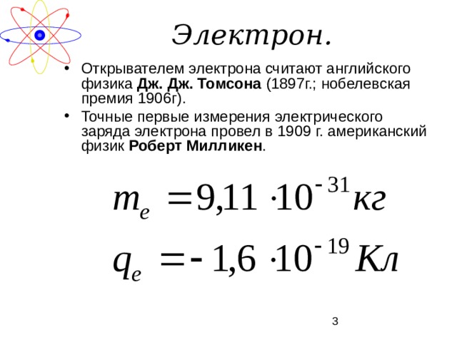 Электрон. Открывателем электрона считают английского физика Дж. Дж. Томсона (1897г.; нобелевская премия 1906г). Точные первые измерения электрического заряда электрона провел в 1909 г. американский физик Роберт Милликен . 