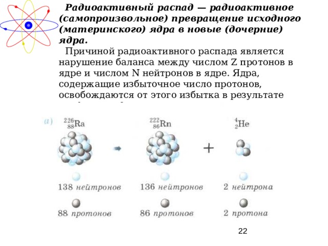Радиоактивный распад — радиоактивное (самопроизвольное) превращение исходного (материнского) ядра в новые (дочерние) ядра. Причиной радиоактивного распада является нарушение баланса между числом Z протонов в ядре и числом N нейтронов в ядре. Ядра, содержащие избыточное число протонов, освобождаются от этого избытка в результате альфа-распада. 