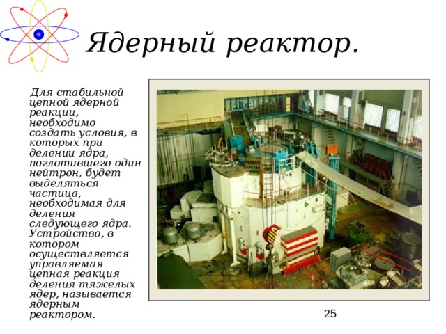 Ядерный реактор.  Для стабильной цепной ядерной реакции, необходимо создать условия, в которых при делении ядра, поглотившего один нейтрон, будет выделяться частица, необходимая для деления следующего ядра. Устройство, в котором осуществляется управляемая цепная реакция деления тяжелых ядер, называется ядерным реактором. 