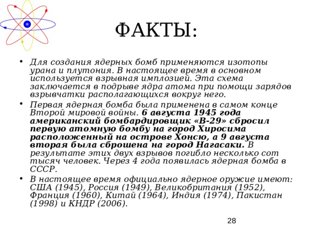 ФАКТЫ: Для создания ядерных бомб применяются изотопы урана и плутония. В настоящее время в основном используется взрывная имплозией. Эта схема заключается в подрыве ядра атома при помощи зарядов взрывчатки располагающихся вокруг него. Первая ядерная бомба была применена в самом конце Второй мировой войны. 6 августа 1945 года американский бомбардировщик «В-29» сбросил первую атомную бомбу на город Хиросима расположенный на острове Хонсю, а 9 августа вторая была сброшена на город Нагасаки. В результате этих двух взрывов погибло несколько сот тысяч человек. Через 4 года появилась ядерная бомба в СССР. В настоящее время официально ядерное оружие имеют: США (1945), Россия (1949), Великобритания (1952), Франция (1960), Китай (1964), Индия (1974), Пакистан (1998) и КНДР (2006). 