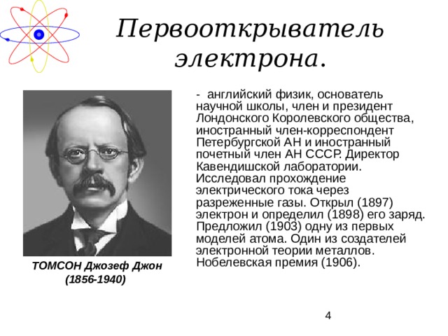 Первооткрыватель электрона .  - английский физик, основатель научной школы, член и президент Лондонского Королевского общества, иностранный член-корреспондент Петербургской АН и иностранный почетный член АН СССР. Директор Кавендишской лаборатории. Исследовал прохождение электрического тока через разреженные газы. Открыл (1897) электрон и определил (1898) его заряд. Предложил (1903) одну из первых моделей атома. Один из создателей электронной теории металлов. Нобелевская премия (1906). ТОМСОН Джозеф Джон (1856-1940) 