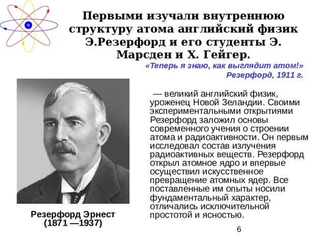 Первыми изучали внутреннюю структуру атома английский физик Э.Резерфорд и его студенты Э. Марсден и X . Гейгер. «Теперь я знаю, как выглядит атом!» Резерфорд, 1911 г. — великий английский физик, уроженец Новой Зеландии. Своими экспериментальными открытиями Резерфорд заложил основы современного учения о строении атома и радиоактивности. Он первым исследовал состав излучения радиоактивных веществ. Резерфорд открыл атомное ядро и впервые осуществил искусственное превращение атомных ядер. Все поставленные им опыты носили фундаментальный характер, отличались исключительной простотой и ясностью. Резерфорд Эрнест (1871 —1937) 