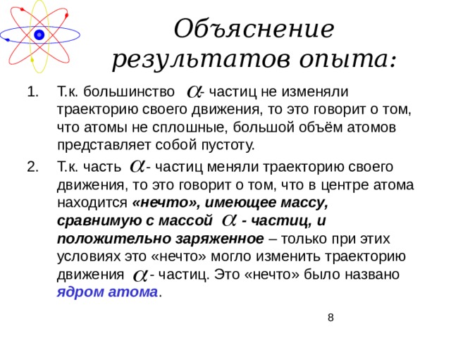 Объяснение результатов опыта: Т.к. большинство - частиц не изменяли траекторию своего движения, то это говорит о том, что атомы не сплошные, большой объём атомов представляет собой пустоту. Т.к. часть - частиц меняли траекторию своего движения, то это говорит о том, что в центре атома находится «нечто», имеющее массу, сравнимую с массой - частиц, и положительно заряженное – только при этих условиях это «нечто» могло изменить траекторию движения - частиц. Это «нечто» было названо ядром атома . 