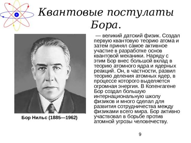 Квантовые постулаты Бора . — великий датский физик. Создал первую квантовую теорию атома и затем принял самое активное участие в разработке основ квантовой механики. Наряду с этим Бор внес большой вклад в теорию атомного ядра и ядерных реакций. Он, в частности, развил теорию деления атомных ядер, в процессе которого выделяется огромная энергия. В Копенгагене Бор создал большую интернациональную школу физиков и много сделал для развития сотрудничества между физиками всего мира. Бор активно участвовал в борьбе против атомной угрозы человечеству. Бор Нильс (1885—1962) 