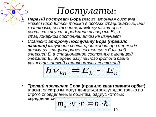 Постулаты : Первый постулат Бора гласит: атомная система может находиться только в особых стационарных, или квантовых, состояниях, каждому из которых соответствует определенная энергия Е n ; в стационарном состоянии атом не излучает. Согласно второму постулату Бора (правило частот) излучение света происходит при переходе атома из стационарного состояния с большей энергией E k  в стационарное состояние с меньшей энергией Е n . Энергия излученного фотона равна разности энергий стационарных состояний:    Третий постулат Бора (правило квантования орбит) гласит: электроны могут двигаться вокруг ядра только по строго определенным орбитам, радиус которых определяется по формуле:   