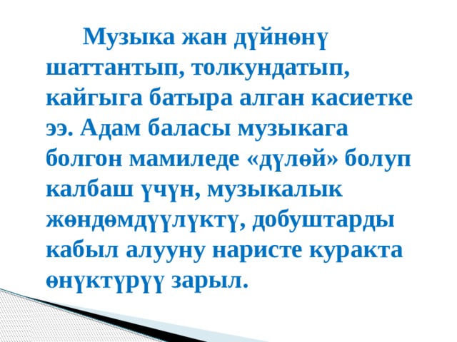   Музыка жан дүйнөнү шаттантып, толкундатып, кайгыга батыра алган касиетке ээ. Адам баласы музыкага болгон мамиледе «дүлөй» болуп калбаш үчүн, музыкалык жөндөмдүүлүктү, добуштарды кабыл алууну наристе куракта өнүктүрүү зарыл. 