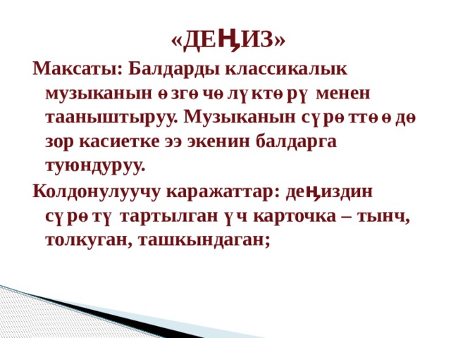 «ДЕӉИЗ» Максаты: Балдарды классикалык музыканын өзгөчөлүктөрү менен тааныштыруу. Музыканын сүрөттөөдө зор касиетке ээ экенин балдарга туюндуруу. Колдонулуучу каражаттар: деӊиздин сүрөтү тартылган үч карточка – тынч, толкуган, ташкындаган; 
