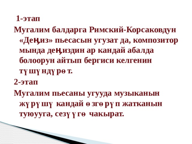  1-этап Мугалим балдарга Римский-Корсаковдун «Деӊиз» пьесасын угузат да, композитор мында деӊиздин ар кандай абалда болоорун айтып бергиси келгенин түшүндүрөт. 2-этап Мугалим пьесаны угууда музыканын жүрүшү кандай өзгөрүп жатканын туюууга, сезүүгө чакырат. 