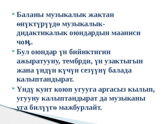 Баланы музыкалык жактан өнүктүрүүдө музыкалык-дидактикалык оюндардын мааниси чоӊ. Бул оюндар үн бийиктигин ажыратууну, тембрди, үн узактыгын жана үндүн күчүн сезүүнү балада калыптандырат. Υндү кунт коюп угууга аргасыз кылып, угууну калыптандырат да музыканы уга билүүгө мажбурлайт. 