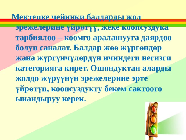  Мектепке чейинки балдарды жол эрежелерине үйрөтүү, жеке коопсуздука тарбиялоо – коомго аралашууга даярдоо болуп саналат. Балдар жөө жүргөндөр жана жүргүнчүлөрдүн ичиндеги негизги категорияга кирет. Ошондуктан аларды жолдо жүрүүнүн эрежелерине эрте үйрөтүп, коопсуздукту бекем сактоого ынандыруу керек.  