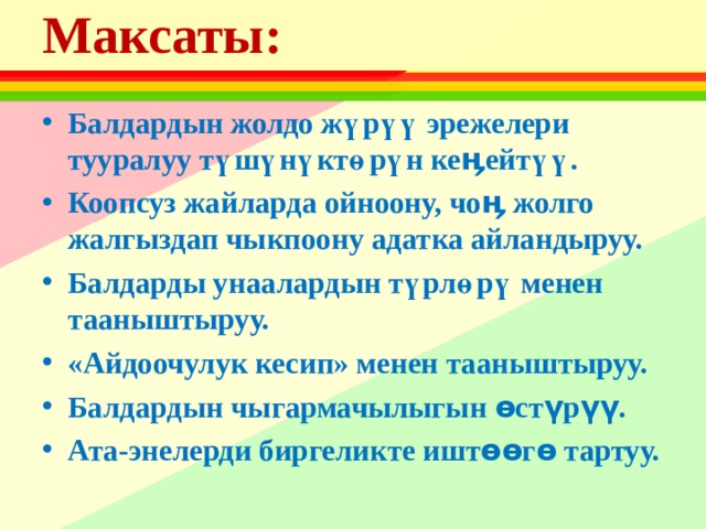 Максаты:    Балдардын жолдо жүрүү эрежелери тууралуу түшүнүктөрүн кеӊейтүү. Коопсуз жайларда ойноону, чоӊ жолго жалгыздап чыкпоону адатка айландыруу. Балдарды унаалардын түрлөрү менен тааныштыруу. «Айдоочулук кесип» менен тааныштыруу. Балдардын чыгармачылыгын өстүрүү. Ата-энелерди биргеликте иштөөгө тартуу.  