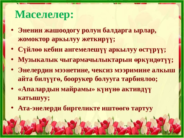 Маселелер:   Эненин жашоодогу ролун балдарга ырлар, жомоктор аркылуу жеткирүү; Сүйлөө кебин ангемелешүү аркылуу өстүрүү; Музыкалык чыгармачылыктарын өркүндөтүү; Энелердин мээнетине, чексиз мээримине алкыш айта билүүгө, боорукер болууга тарбиялоо; «Апалардын майрамы» күнүнө активдүү катышуу; Ата-энелерди биргеликте иштөөгө тартуу  