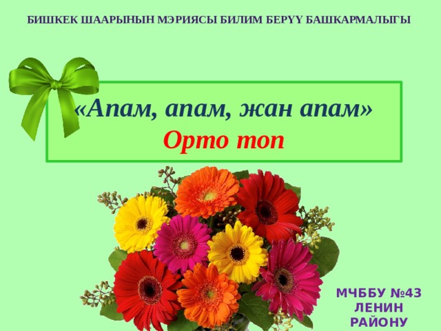 Бишкек Шаарынын мэриясы Билим берҮҮ Башкармалыгы «Апам, апам, жан апам»  Орто топ МЧББУ №43 ЛЕНИН РАЙОНУ 