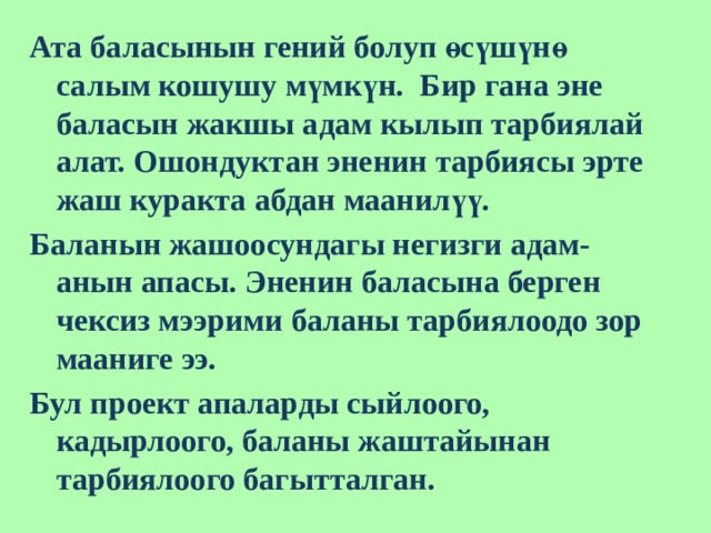 Ата баласынын гений болуп өсүшүнө салым кошушу мүмкүн. Бир гана эне баласын жакшы адам кылып тарбиялай алат. Ошондуктан эненин тарбиясы эрте жаш куракта абдан маанилүү. Баланын жашоосундагы негизги адам-анын апасы. Эненин баласына берген чексиз мээрими баланы тарбиялоодо зор мааниге ээ. Бул проект апаларды сыйлоого, кадырлоого, баланы жаштайынан тарбиялоого багытталган. 