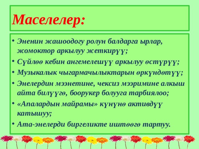  Маселелер:   Эненин жашоодогу ролун балдарга ырлар, жомоктор аркылуу жеткирүү; Сүйлөө кебин ангемелешүү аркылуу өстүрүү; Музыкалык чыгармачылыктарын өркүндөтүү; Энелердин мээнетине, чексиз мээримине алкыш айта билүүгө, боорукер болууга тарбиялоо; «Апалардын майрамы» күнүнө активдүү катышуу; Ата-энелерди биргеликте иштөөгө тартуу. 