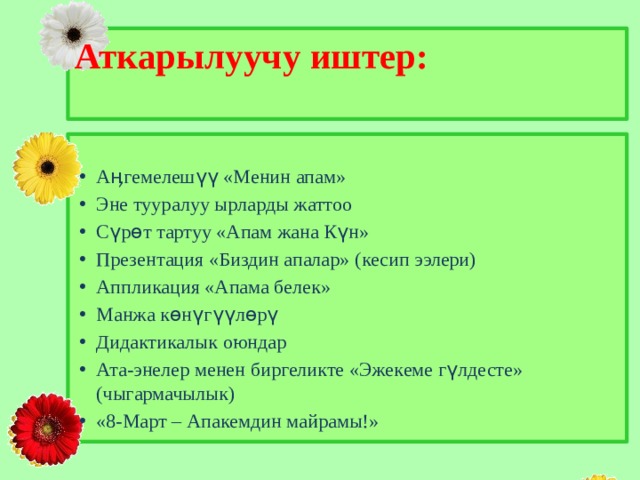 Аткарылуучу иштер:   Аӊгемелешүү «Менин апам» Эне тууралуу ырларды жаттоо Сүрөт тартуу «Апам жана Күн» Презентация «Биздин апалар» (кесип ээлери) Аппликация «Апама белек» Манжа көнүгүүлөрү Дидактикалык оюндар Ата-энелер менен биргеликте «Эжекеме гүлдесте» (чыгармачылык) «8-Март – Апакемдин майрамы!» 