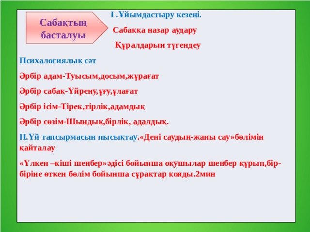 І .Ұйымдастыру кезеңі.  Сабаққа назар аудару  Құралдарын түгендеу Психалогиялық сәт Әрбір адам-Туысым,досым,жұрағат Әрбір сабақ-Үйрену,ұғу,ұлағат Әрбір ісім-Тірек,тірлік,адамдық Әрбір сөзім-Шындық,бірлік, адалдық. ІІ.Үй тапсырмасын пысықтау .«Дені саудың-жаны сау»бөлімін қайталау «Үлкен –кіші шеңбер»әдісі бойынша оқушылар шеңбер құрып,бір-біріне өткен бөлім бойынша сұрақтар қояды.2мин Сабақтың басталуы 