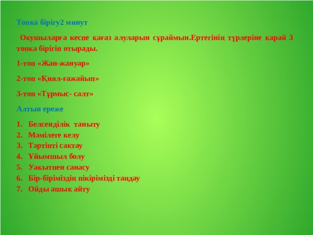 Топқа бірігу2 минут  Оқушыларға кеспе қағаз алуларын сұраймын.Ертегінің түрлеріне қарай 3 топқа бірігіп отырады. 1-топ «Жан-жануар» 2-топ «Қиял-ғажайып» 3-топ «Тұрмыс- салт» Алтын ереже Белсенділік таныту Мәмілеге келу Тәртіпті сақтау Ұйымшыл болу Уақытпен санасу Бір-біріміздің пікірімізді таңдау Ойды ашық айту 