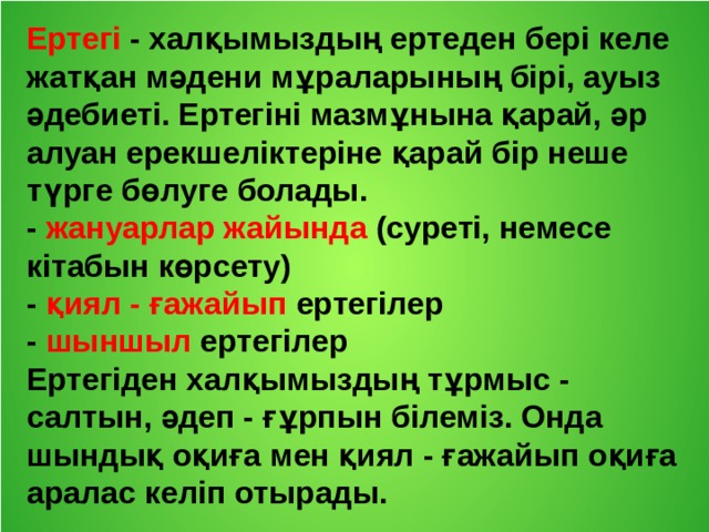 Ертегі - халқымыздың ертеден бері келе жатқан мәдени мұраларының бірі, ауыз әдебиеті. Ертегіні мазмұнына қарай, әр алуан ерекшеліктеріне қарай бір неше түрге бөлуге болады.  - жануарлар жайында (суреті, немесе кітабын көрсету)  - қиял - ғажайып ертегілер  - шыншыл ертегілер  Ертегіден халқымыздың тұрмыс - салтын, әдеп - ғұрпын білеміз. Онда шындық оқиға мен қиял - ғажайып оқиға аралас келіп отырады.   