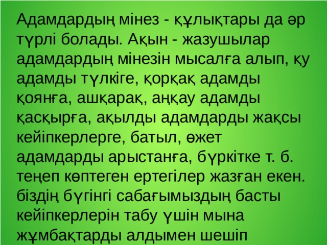 Адамдардың мінез - құлықтары да әр түрлі болады. Ақын - жазушылар адамдардың мінезін мысалға алып, қу адамды түлкіге, қорқақ адамды қоянға, ашқарақ, аңқау адамды қасқырға, ақылды адамдарды жақсы кейіпкерлерге, батыл, өжет адамдарды арыстанға, бүркітке т. б. теңеп көптеген ертегілер жазған екен. біздің бүгінгі сабағымыздың басты кейіпкерлерін табу үшін мына жұмбақтарды алдымен шешіп алайық: 