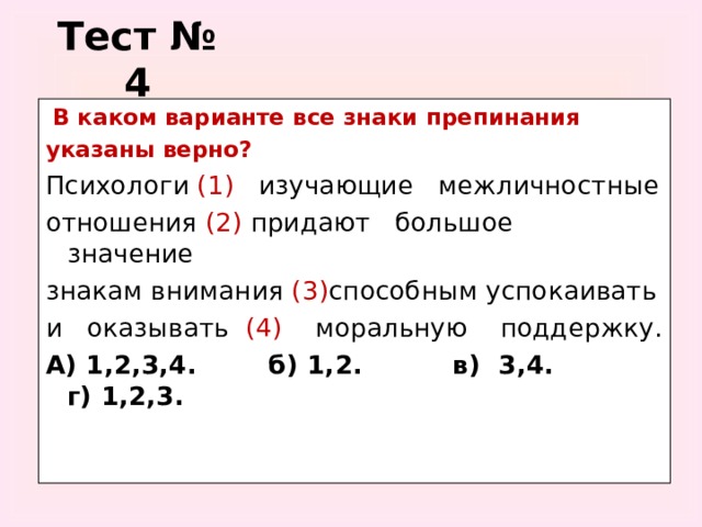 Тест № 4  В каком варианте все знаки препинания указаны верно?  Психологи (1) изучающие межличностные отношения (2) придают большое значение знакам внимания (3) способным успокаивать и оказывать (4) моральную поддержку. А) 1,2,3,4. б) 1,2. в) 3,4. г) 1,2,3.
