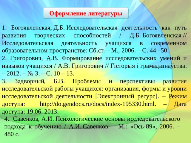 Оформление литературы 1.  Богоявленская, Д.Б. Исследовательская деятельность как путь развития творческих способностей / Д.Б. Богоявленская // Исследовательская деятельность учащихся в современном образовательном пространстве: Сб.ст. – М., 2006. – С. 44 –50. 2. Григорович, А.В. Формирование исследовательских умений и навыков учащихся / А.В. Григорович // Гісторыя і грамадазнаўства. – 2012. – № 3. – С. 10 – 13. 3. Задворный, Б.В. Проблемы и перспективы развития исследовательской работы учащихся: организация, формы и уровни исследовательской деятельности [Электронный ресурс]. – Режим доступа: http://do.gendocs.ru/docs/index-195330.html. – Дата доступа: 19.06. 2013. 4. Савенков, А.И. Психологические основы исследовательского подхода к обучению / А.И. Савенков. – М.: «Ось-89», 2006. – 480 с. 